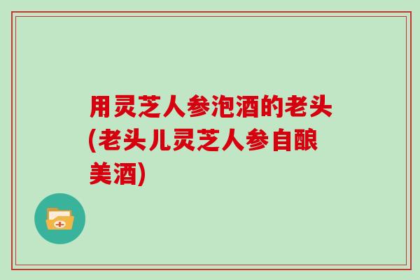 用灵芝人参泡酒的老头(老头儿灵芝人参自酿美酒)