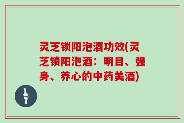 灵芝锁阳泡酒功效(灵芝锁阳泡酒：明目、强身、养心的美酒)