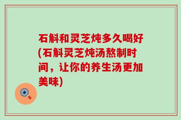 石斛和灵芝炖多久喝好(石斛灵芝炖汤熬制时间，让你的养生汤更加美味)