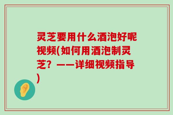 灵芝要用什么酒泡好呢视频(如何用酒泡制灵芝？——详细视频指导)