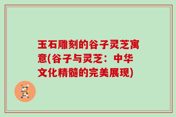 玉石雕刻的谷子灵芝寓意(谷子与灵芝：中华文化精髓的完美展现)