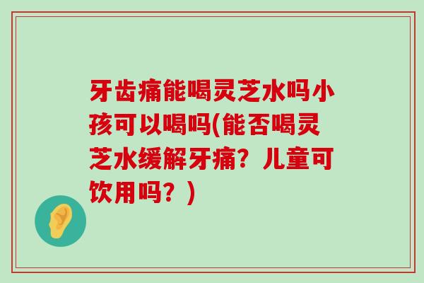 牙齿痛能喝灵芝水吗小孩可以喝吗(能否喝灵芝水缓解牙痛？儿童可饮用吗？)