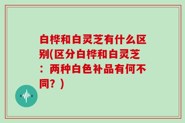 白桦和白灵芝有什么区别(区分白桦和白灵芝：两种白色补品有何不同？)