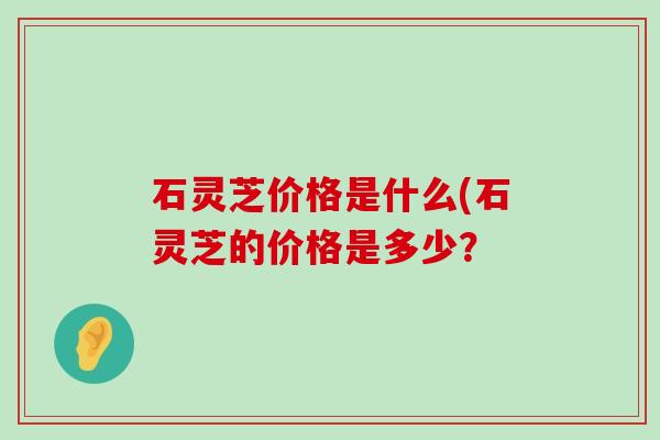 石灵芝价格是什么(石灵芝的价格是多少？