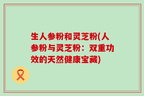 生人参粉和灵芝粉(人参粉与灵芝粉：双重功效的天然健康宝藏)