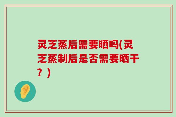 灵芝蒸后需要晒吗(灵芝蒸制后是否需要晒干？)