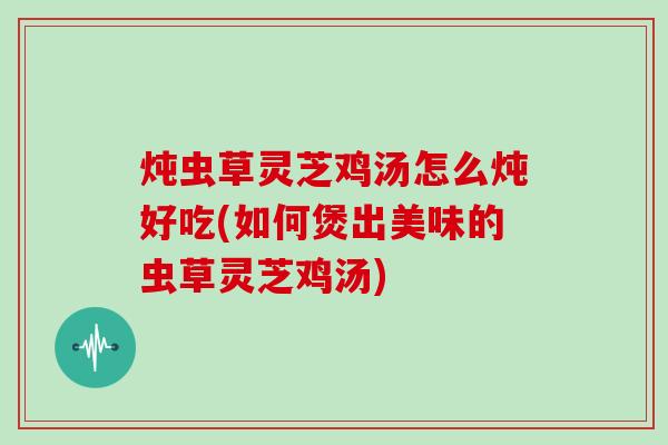 炖虫草灵芝鸡汤怎么炖好吃(如何煲出美味的虫草灵芝鸡汤)