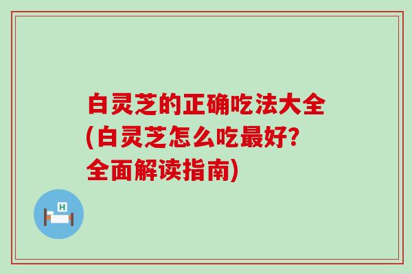 白灵芝的正确吃法大全(白灵芝怎么吃好？全面解读指南)