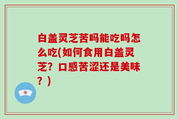 白盖灵芝苦吗能吃吗怎么吃(如何食用白盖灵芝？口感苦涩还是美味？)