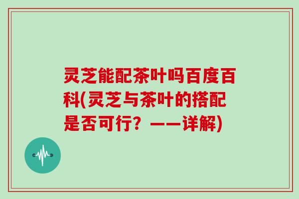 灵芝能配茶叶吗百度百科(灵芝与茶叶的搭配是否可行？——详解)