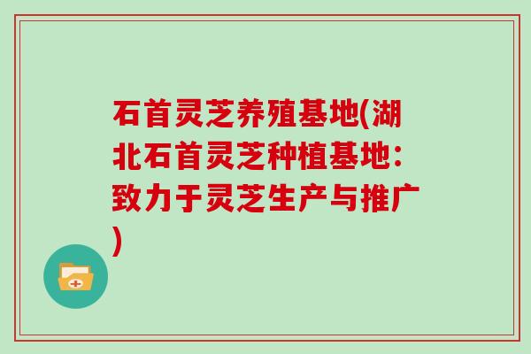 石首灵芝养殖基地(湖北石首灵芝种植基地：致力于灵芝生产与推广)