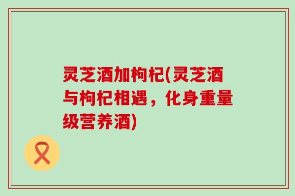 灵芝酒加枸杞(灵芝酒与枸杞相遇，化身重量级营养酒)