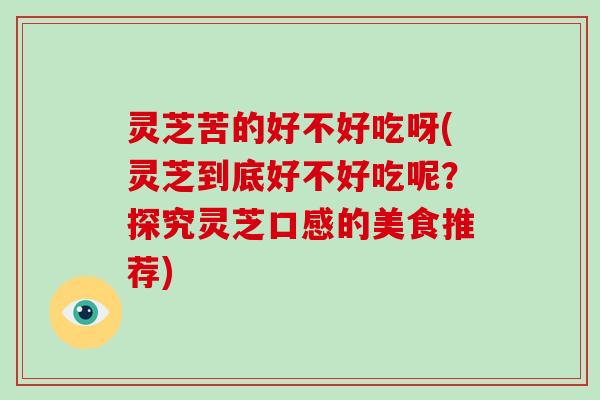 灵芝苦的好不好吃呀(灵芝到底好不好吃呢？探究灵芝口感的美食推荐)