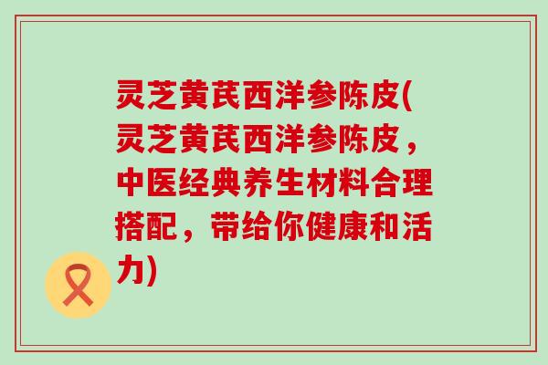 灵芝黄芪西洋参陈皮(灵芝黄芪西洋参陈皮，中医经典养生材料合理搭配，带给你健康和活力)