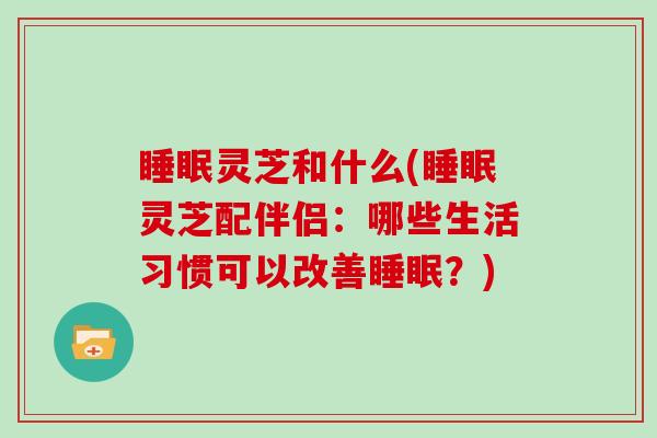 灵芝和什么(灵芝配伴侣：哪些生活习惯可以改善？)