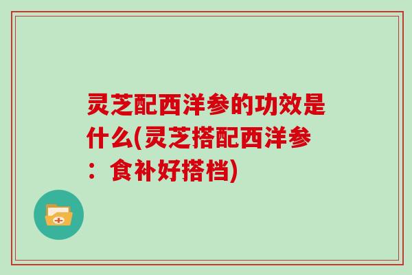 灵芝配西洋参的功效是什么(灵芝搭配西洋参：食补好搭档)