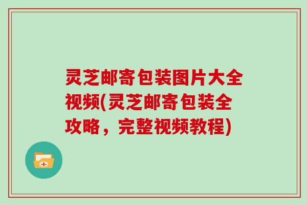 灵芝邮寄包装图片大全视频(灵芝邮寄包装全攻略，完整视频教程)