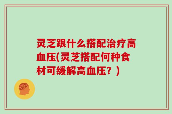 灵芝跟什么搭配高(灵芝搭配何种食材可缓解高？)