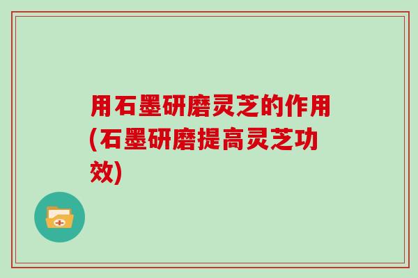 用石墨研磨灵芝的作用(石墨研磨提高灵芝功效)