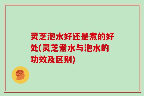 灵芝泡水好还是煮的好处(灵芝煮水与泡水的功效及区别)