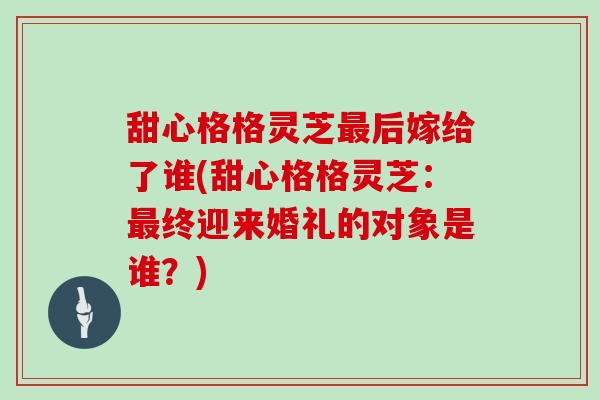 甜心格格灵芝后嫁给了谁(甜心格格灵芝：终迎来婚礼的对象是谁？)