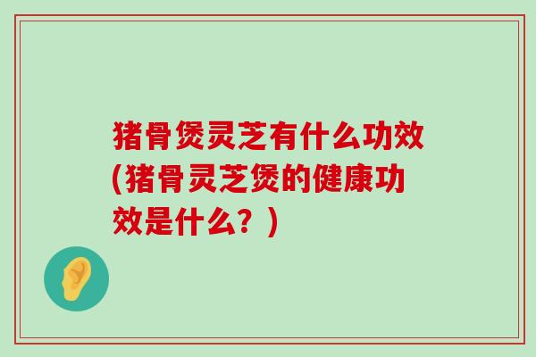 猪骨煲灵芝有什么功效(猪骨灵芝煲的健康功效是什么？)