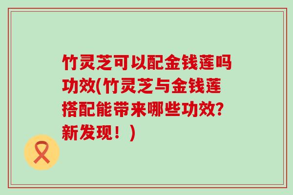 竹灵芝可以配金钱莲吗功效(竹灵芝与金钱莲搭配能带来哪些功效？新发现！)