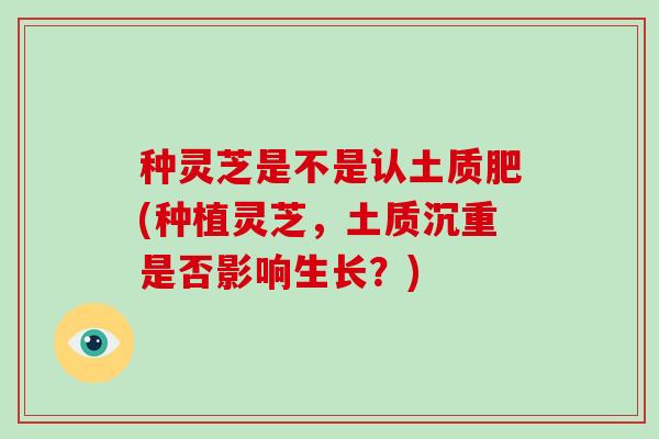 种灵芝是不是认土质肥(种植灵芝，土质沉重是否影响生长？)