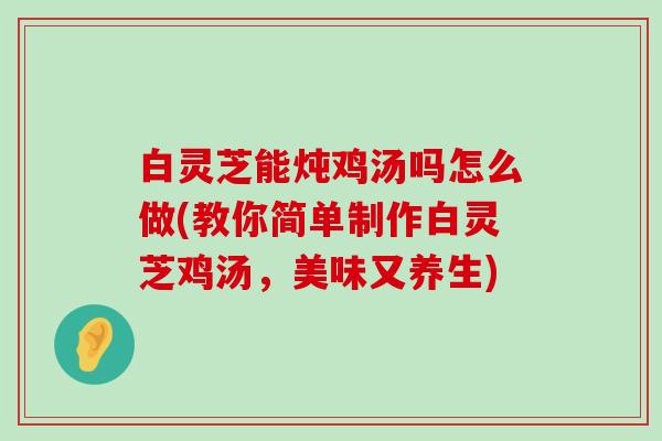 白灵芝能炖鸡汤吗怎么做(教你简单制作白灵芝鸡汤，美味又养生)