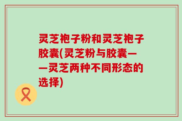 灵芝袍子粉和灵芝袍子胶囊(灵芝粉与胶囊——灵芝两种不同形态的选择)