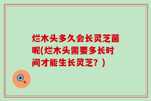 烂木头多久会长灵芝菌呢(烂木头需要多长时间才能生长灵芝？)