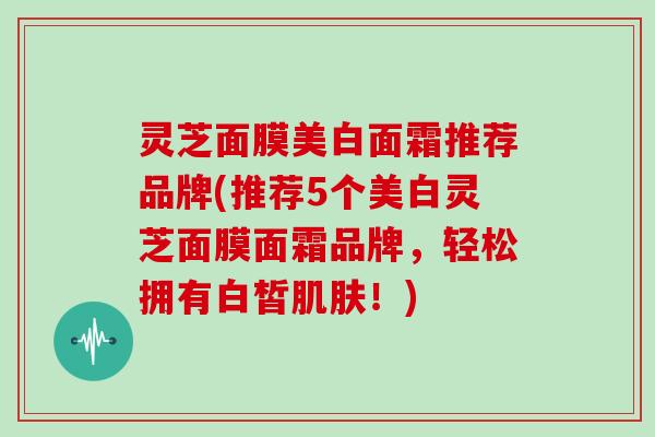 灵芝面膜美白面霜推荐品牌(推荐5个美白灵芝面膜面霜品牌，轻松拥有白皙！)