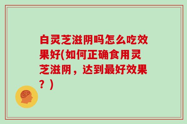 白灵芝滋阴吗怎么吃效果好(如何正确食用灵芝滋阴，达到好效果？)