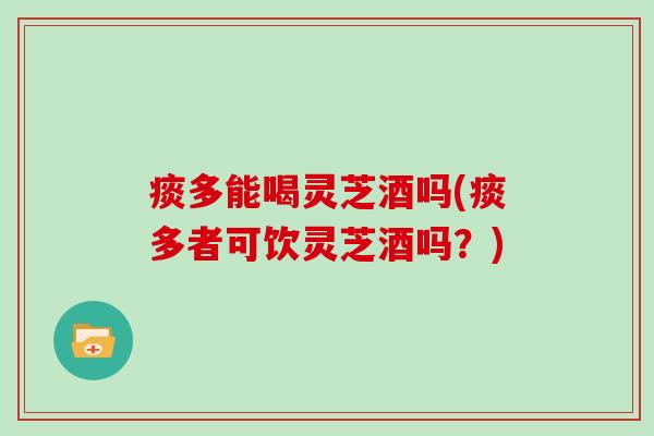 痰多能喝灵芝酒吗(痰多者可饮灵芝酒吗？)