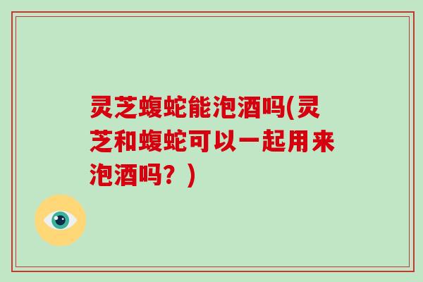 灵芝蝮蛇能泡酒吗(灵芝和蝮蛇可以一起用来泡酒吗？)