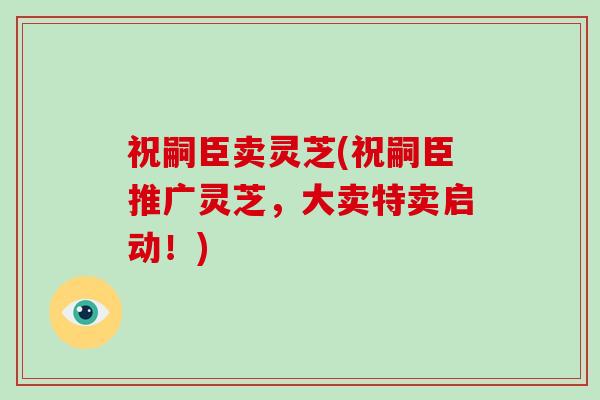 祝嗣臣卖灵芝(祝嗣臣推广灵芝，大卖特卖启动！)