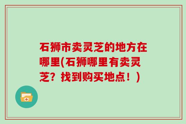 石狮市卖灵芝的地方在哪里(石狮哪里有卖灵芝？找到购买地点！)