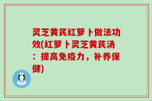 灵芝黄芪红萝卜做法功效(红萝卜灵芝黄芪汤：提高免疫力，补养保健)