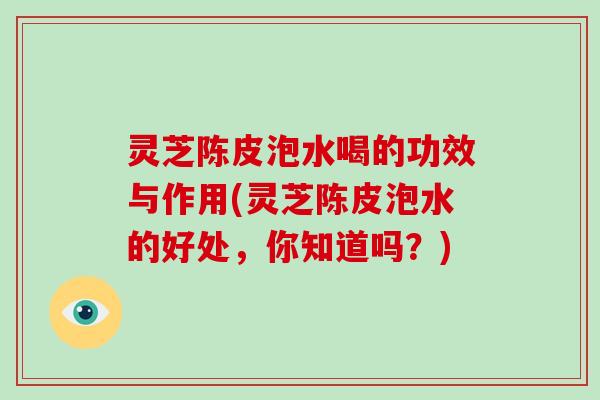 灵芝陈皮泡水喝的功效与作用(灵芝陈皮泡水的好处，你知道吗？)