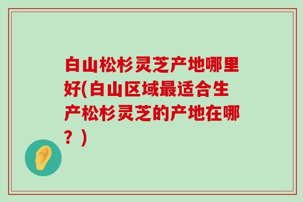 白山松杉灵芝产地哪里好(白山区域适合生产松杉灵芝的产地在哪？)