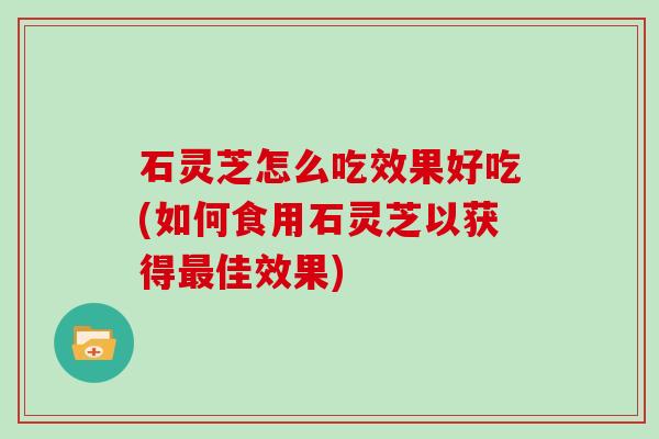 石灵芝怎么吃效果好吃(如何食用石灵芝以获得佳效果)