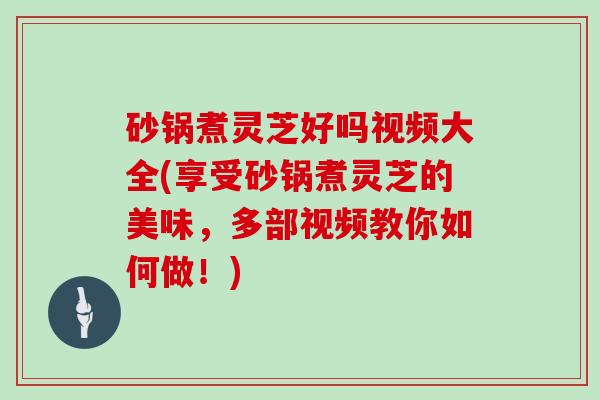 砂锅煮灵芝好吗视频大全(享受砂锅煮灵芝的美味，多部视频教你如何做！)