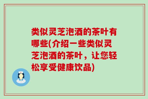 类似灵芝泡酒的茶叶有哪些(介绍一些类似灵芝泡酒的茶叶，让您轻松享受健康饮品)