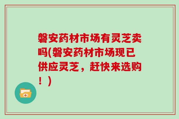 磐安药材市场有灵芝卖吗(磐安药材市场现已供应灵芝，赶快来选购！)