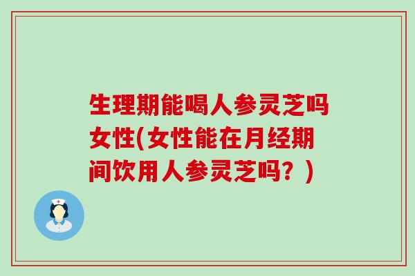 生理期能喝人参灵芝吗女性(女性能在期间饮用人参灵芝吗？)