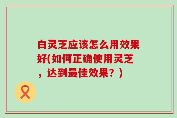 白灵芝应该怎么用效果好(如何正确使用灵芝，达到佳效果？)