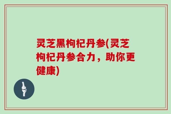 灵芝黑枸杞丹参(灵芝枸杞丹参合力，助你更健康)