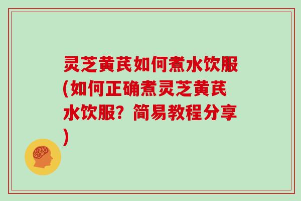 灵芝黄芪如何煮水饮服(如何正确煮灵芝黄芪水饮服？简易教程分享)