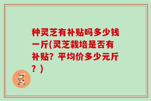 种灵芝有补贴吗多少钱一斤(灵芝栽培是否有补贴？平均价多少元斤？)