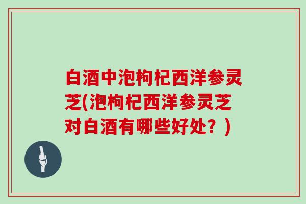 白酒中泡枸杞西洋参灵芝(泡枸杞西洋参灵芝对白酒有哪些好处？)